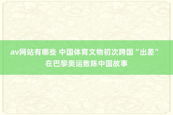 av网站有哪些 中国体育文物初次跨国“出差” 在巴黎奥运敷陈中国故事