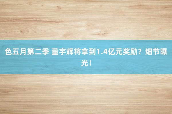 色五月第二季 董宇辉将拿到1.4亿元奖励？细节曝光！