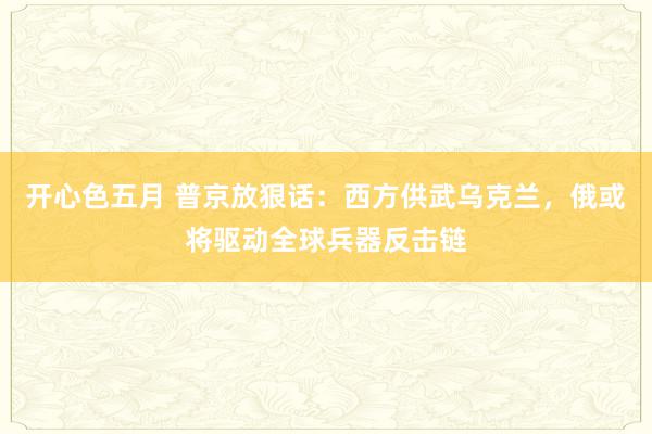 开心色五月 普京放狠话：西方供武乌克兰，俄或将驱动全球兵器反击链