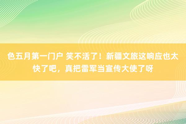 色五月第一门户 笑不活了！新疆文旅这响应也太快了吧，真把雷军当宣传大使了呀