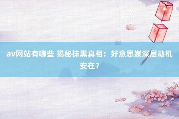 av网站有哪些 揭秘抹黑真相：好意思媒深层动机安在？