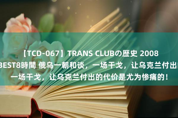 【TCD-067】TRANS CLUBの歴史 2008～2011 44タイトルBEST8時間 俄乌一朝和谈，一场干戈，让乌克兰付出的代价是尤为惨痛的！