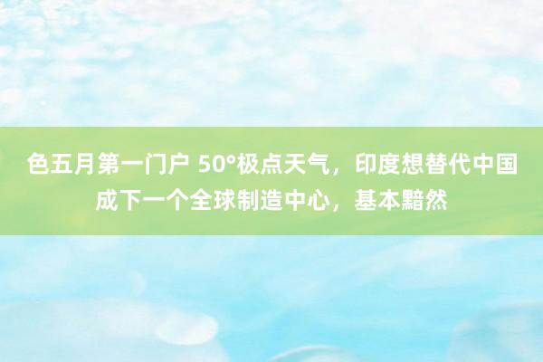 色五月第一门户 50°极点天气，印度想替代中国成下一个全球制造中心，基本黯然