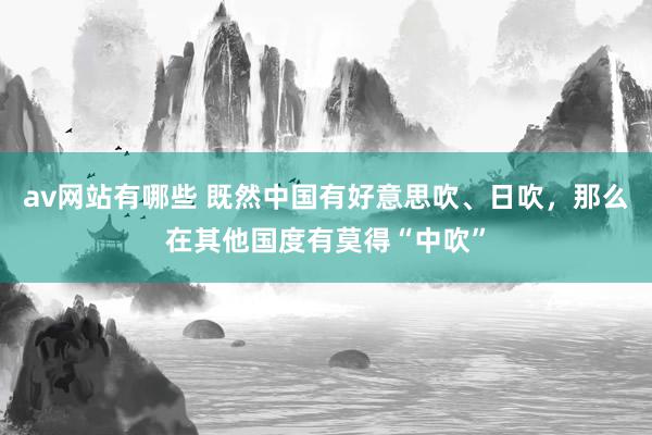 av网站有哪些 既然中国有好意思吹、日吹，那么在其他国度有莫得“中吹”