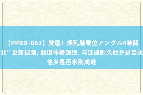 【PPBD-063】厳選！爆乳騎乗位アングル4時間 “丛林北”更新视频, 颜值体格超绝, 与汪峰耐久他乡是否永别成谜