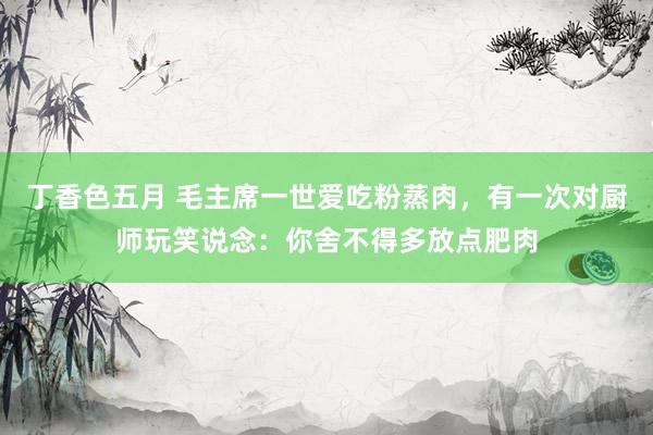 丁香色五月 毛主席一世爱吃粉蒸肉，有一次对厨师玩笑说念：你舍不得多放点肥肉