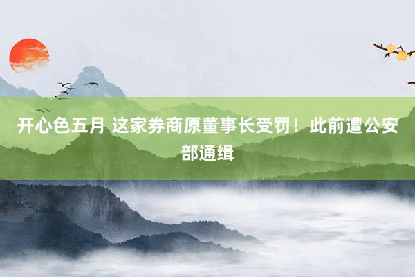 开心色五月 这家券商原董事长受罚！此前遭公安部通缉