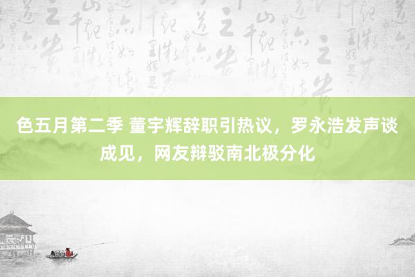 色五月第二季 董宇辉辞职引热议，罗永浩发声谈成见，网友辩驳南北极分化