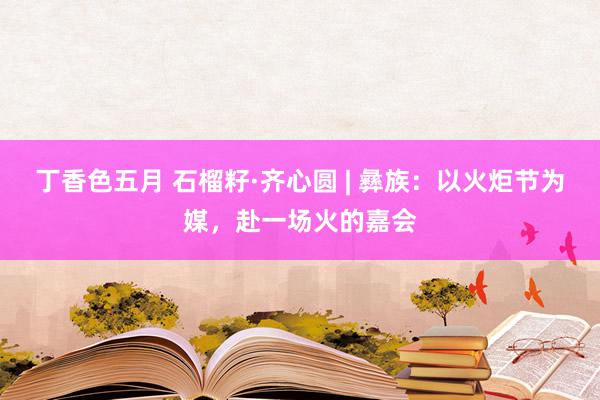 丁香色五月 石榴籽·齐心圆 | 彝族：以火炬节为媒，赴一场火的嘉会