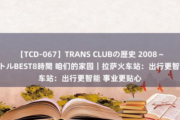 【TCD-067】TRANS CLUBの歴史 2008～2011 44タイトルBEST8時間 咱们的家园｜拉萨火车站：出行更智能 事业更贴心