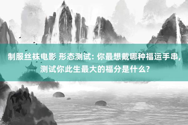 制服丝袜电影 形态测试: 你最想戴哪种福运手串, 测试你此生最大的福分是什么?