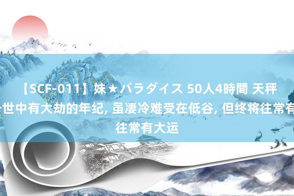 【SCF-011】妹★パラダイス 50人4時間 天秤座;一世中有大劫的年纪, 虽凄冷难受在低谷, 但终将往常有大运