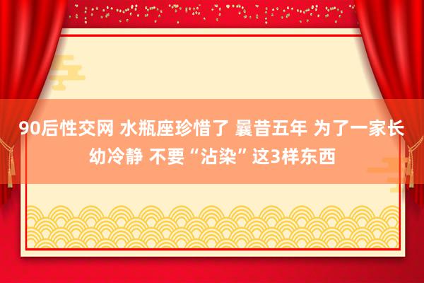 90后性交网 水瓶座珍惜了 曩昔五年 为了一家长幼冷静 不要“沾染”这3样东西