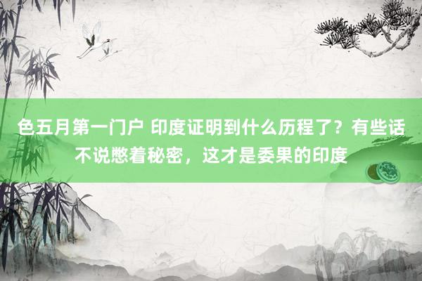 色五月第一门户 印度证明到什么历程了？有些话不说憋着秘密，这才是委果的印度