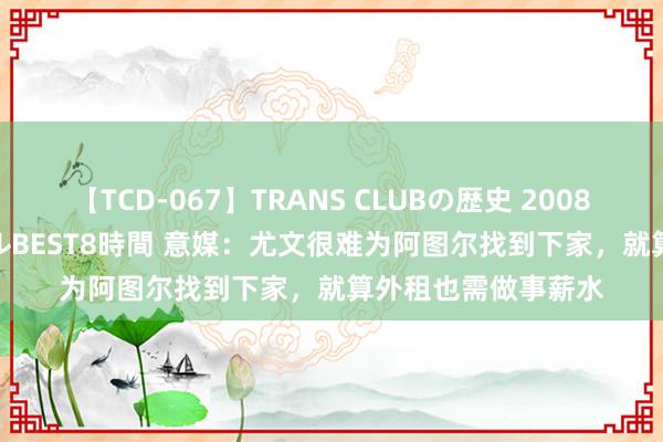 【TCD-067】TRANS CLUBの歴史 2008～2011 44タイトルBEST8時間 意媒：尤文很难为阿图尔找到下家，就算外租也需做事薪水