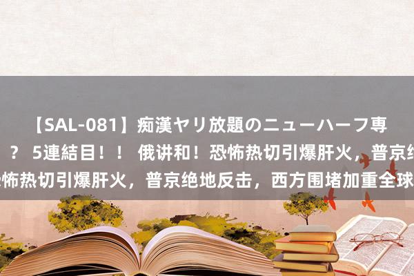 【SAL-081】痴漢ヤリ放題のニューハーフ専用車は本当にあるのか！？ 5連結目！！ 俄讲和！恐怖热切引爆肝火，普京绝地反击，西方围堵加重全球病笃