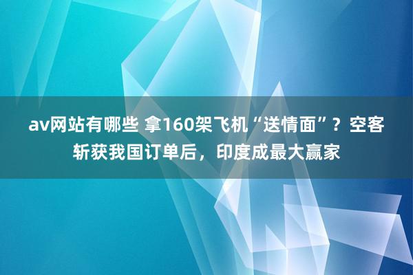 av网站有哪些 拿160架飞机“送情面”？空客斩获我国订单后，印度成最大赢家