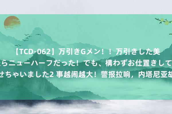 【TCD-062】万引きGメン！！万引きした美女を折檻しようと思ったらニューハーフだった！でも、構わずお仕置きして射精させちゃいました2 事越闹越大！警报拉响，内塔尼亚胡弥留归国，对外开释信号不寻常