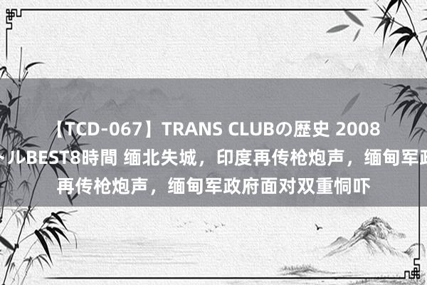 【TCD-067】TRANS CLUBの歴史 2008～2011 44タイトルBEST8時間 缅北失城，印度再传枪炮声，缅甸军政府面对双重恫吓