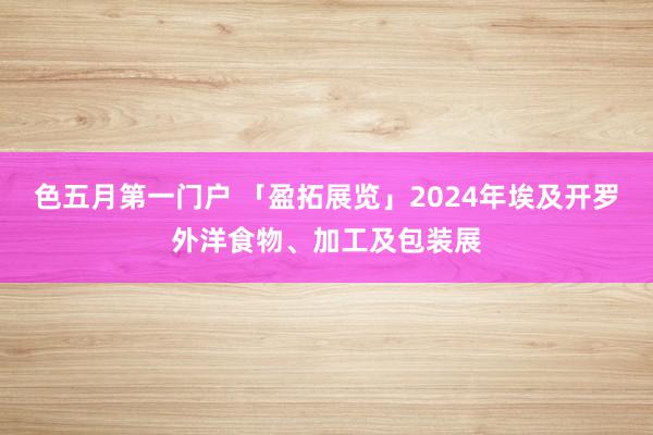 色五月第一门户 「盈拓展览」2024年埃及开罗外洋食物、加工及包装展