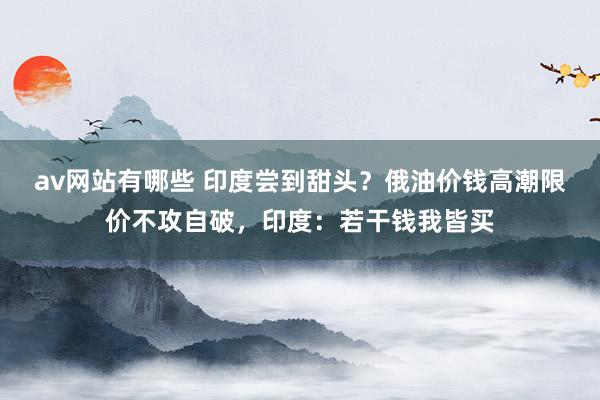 av网站有哪些 印度尝到甜头？俄油价钱高潮限价不攻自破，印度：若干钱我皆买