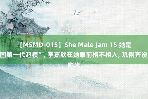 【MSMD-015】She Male Jam 15 她是“中国第一代超模”, 李嘉欣在她眼前格不相入, 巩俐齐没她火