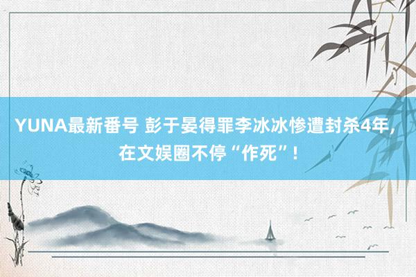 YUNA最新番号 彭于晏得罪李冰冰惨遭封杀4年, 在文娱圈不停“作死”!