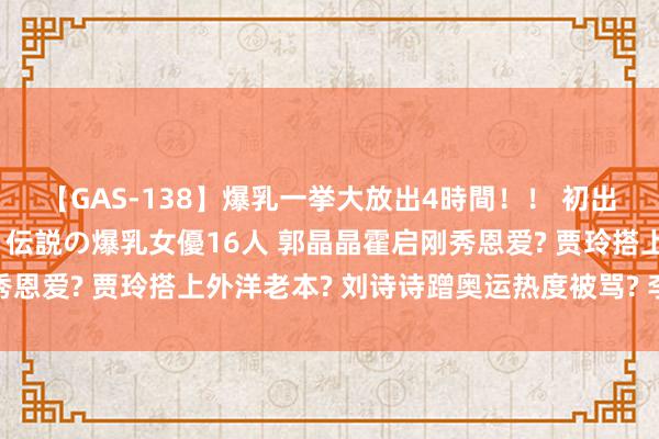 【GAS-138】爆乳一挙大放出4時間！！ 初出し！すべて撮り下ろし 伝説の爆乳女優16人 郭晶晶霍启刚秀恩爱? 贾玲搭上外洋老本? 刘诗诗蹭奥运热度被骂? 李冰冰周也