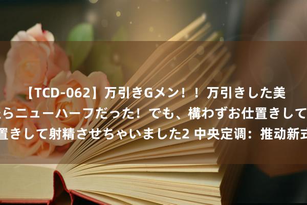 【TCD-062】万引きGメン！！万引きした美女を折檻しようと思ったらニューハーフだった！でも、構わずお仕置きして射精させちゃいました2 中央定调：推动新式城镇化，开动了