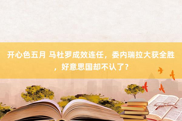 开心色五月 马杜罗成效连任，委内瑞拉大获全胜，好意思国却不认了？