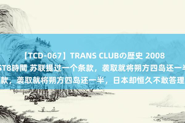 【TCD-067】TRANS CLUBの歴史 2008～2011 44タイトルBEST8時間 苏联提过一个条款，袭取就将朔方四岛还一半，日本却恒久不敢答理