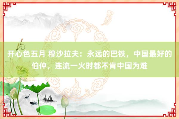 开心色五月 穆沙拉夫：永远的巴铁，中国最好的伯仲，连流一火时都不肯中国为难