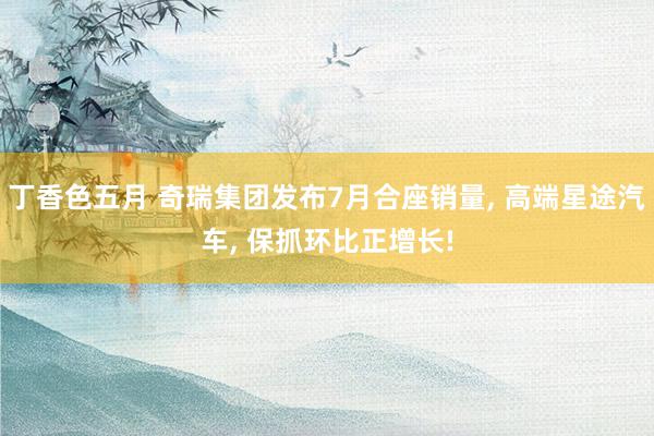 丁香色五月 奇瑞集团发布7月合座销量, 高端星途汽车, 保抓环比正增长!