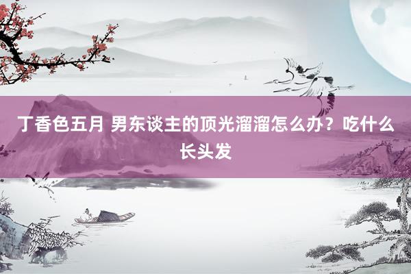 丁香色五月 男东谈主的顶光溜溜怎么办？吃什么长头发