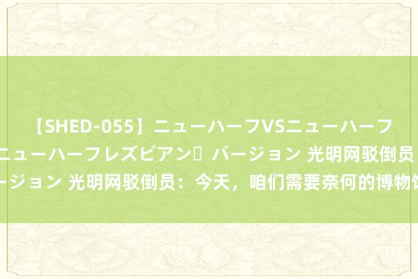 【SHED-055】ニューハーフVSニューハーフ 不純同性肛遊 2 魅惑のニューハーフレズビアン・バージョン 光明网驳倒员：今天，咱们需要奈何的博物馆文创