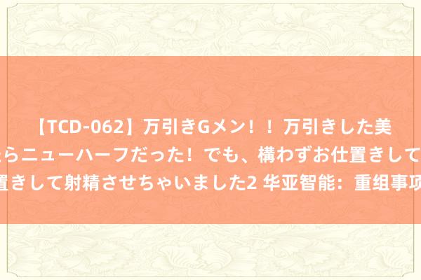 【TCD-062】万引きGメン！！万引きした美女を折檻しようと思ったらニューハーフだった！でも、構わずお仕置きして射精させちゃいました2 华亚智能：重组事项将于8月2日上会