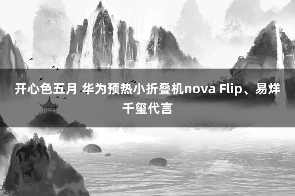 开心色五月 华为预热小折叠机nova Flip、易烊千玺代言