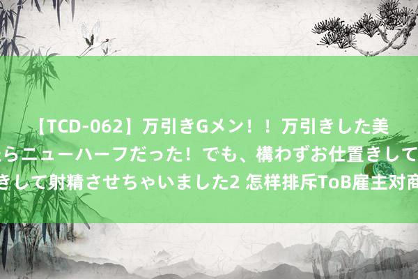 【TCD-062】万引きGメン！！万引きした美女を折檻しようと思ったらニューハーフだった！でも、構わずお仕置きして射精させちゃいました2 怎样排斥ToB雇主对商场部用度高的质疑