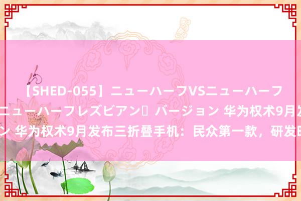 【SHED-055】ニューハーフVSニューハーフ 不純同性肛遊 2 魅惑のニューハーフレズビアン・バージョン 华为权术9月发布三折叠手机：民众第一款，研发时间长达5年