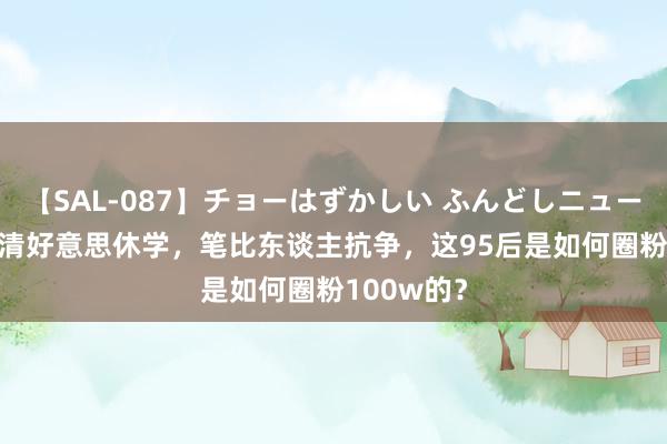 【SAL-087】チョーはずかしい ふんどしニューハーフ 2 清好意思休学，笔比东谈主抗争，这95后是如何圈粉100w的？