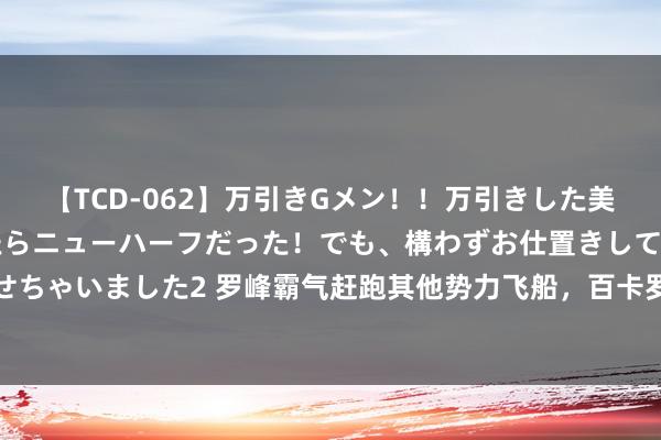 【TCD-062】万引きGメン！！万引きした美女を折檻しようと思ったらニューハーフだった！でも、構わずお仕置きして射精させちゃいました2 罗峰霸气赶跑其他势力飞船，百卡罗勇闯地球古迹，机械族飞船得手