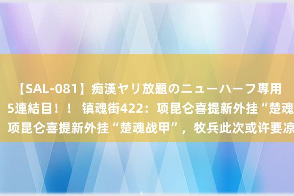 【SAL-081】痴漢ヤリ放題のニューハーフ専用車は本当にあるのか！？ 5連結目！！ 镇魂街422：项昆仑喜提新外挂“楚魂战甲”，牧兵此次或许要凉了