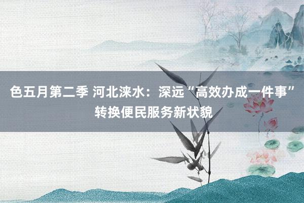 色五月第二季 河北涞水：深远“高效办成一件事” 转换便民服务新状貌