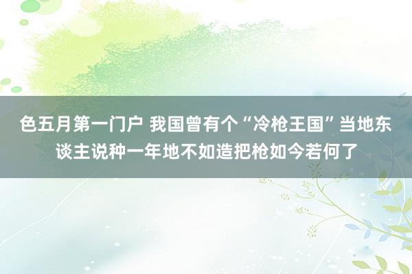 色五月第一门户 我国曾有个“冷枪王国”当地东谈主说种一年地不如造把枪如今若何了