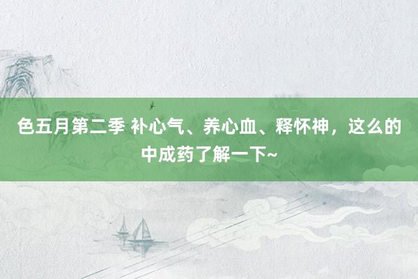 色五月第二季 补心气、养心血、释怀神，这么的中成药了解一下~