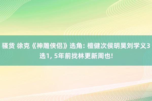 骚货 徐克《神雕侠侣》选角: 檀健次侯明昊刘学义3选1, 5年前找林更新周也!