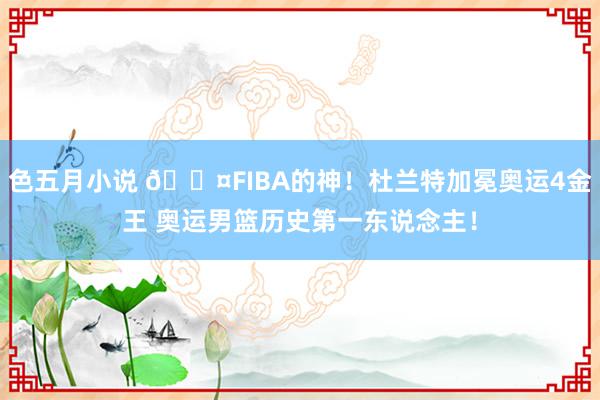 色五月小说 😤FIBA的神！杜兰特加冕奥运4金王 奥运男篮历史第一东说念主！