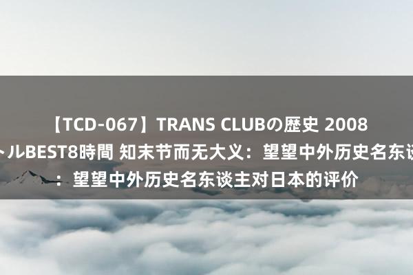 【TCD-067】TRANS CLUBの歴史 2008～2011 44タイトルBEST8時間 知末节而无大义：望望中外历史名东谈主对日本的评价