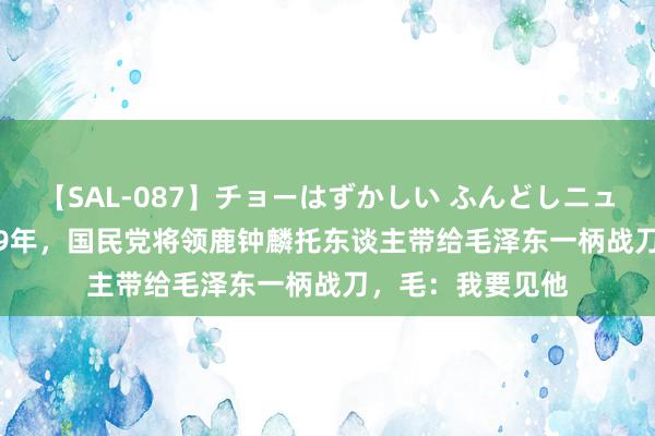 【SAL-087】チョーはずかしい ふんどしニューハーフ 2 1949年，国民党将领鹿钟麟托东谈主带给毛泽东一柄战刀，毛：我要见他