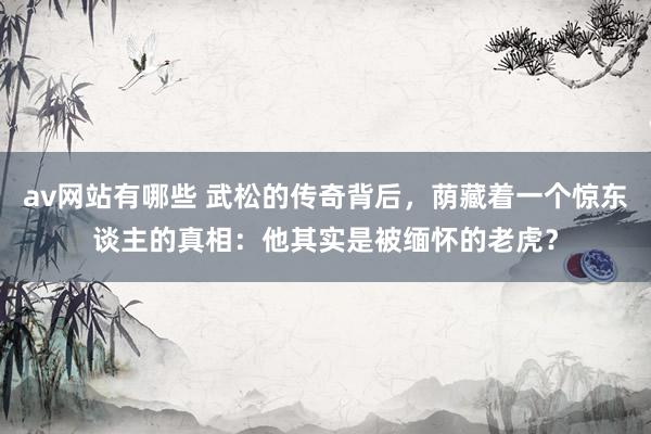 av网站有哪些 武松的传奇背后，荫藏着一个惊东谈主的真相：他其实是被缅怀的老虎？